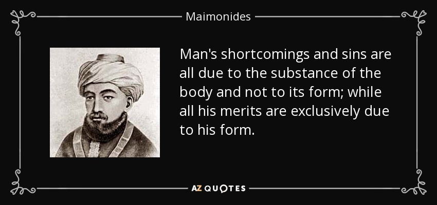 Man's shortcomings and sins are all due to the substance of the body and not to its form; while all his merits are exclusively due to his form. - Maimonides