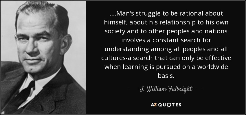 ....Man's struggle to be rational about himself, about his relationship to his own society and to other peoples and nations involves a constant search for understanding among all peoples and all cultures-a search that can only be effective when learning is pursued on a worldwide basis. - J. William Fulbright