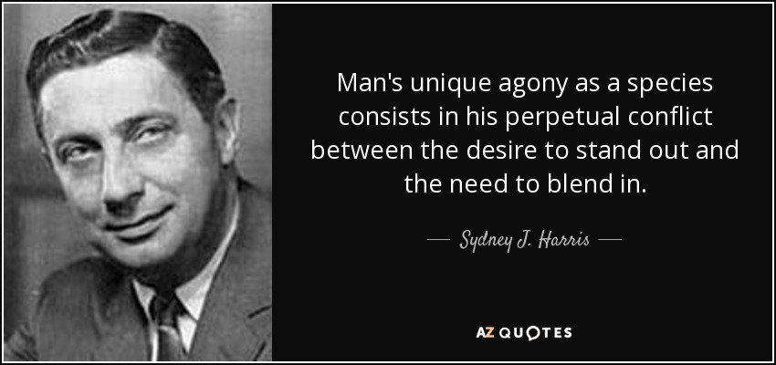 Man's unique agony as a species consists in his perpetual conflict between the desire to stand out and the need to blend in. - Sydney J. Harris