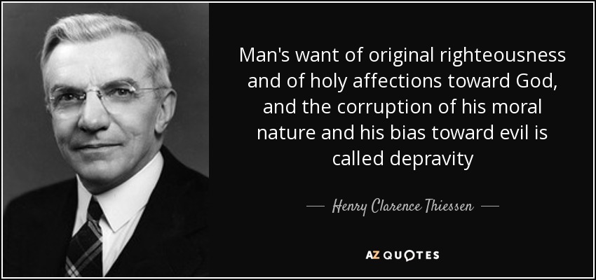 Man's want of original righteousness and of holy affections toward God, and the corruption of his moral nature and his bias toward evil is called depravity - Henry Clarence Thiessen