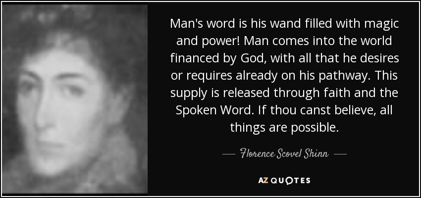 Man's word is his wand filled with magic and power! Man comes into the world financed by God, with all that he desires or requires already on his pathway. This supply is released through faith and the Spoken Word. If thou canst believe, all things are possible. - Florence Scovel Shinn