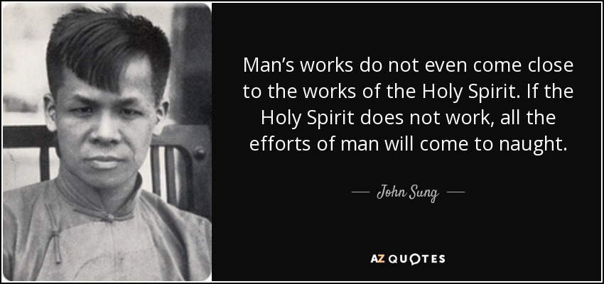 Man’s works do not even come close to the works of the Holy Spirit. If the Holy Spirit does not work, all the efforts of man will come to naught. - John Sung