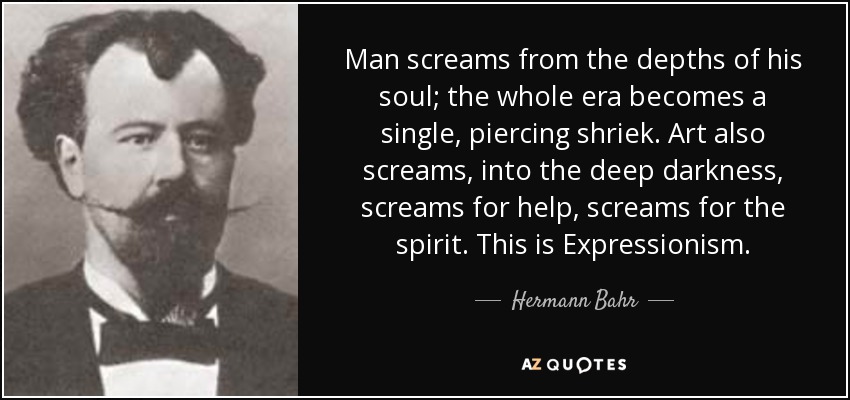 Man screams from the depths of his soul; the whole era becomes a single, piercing shriek. Art also screams, into the deep darkness, screams for help, screams for the spirit. This is Expressionism. - Hermann Bahr