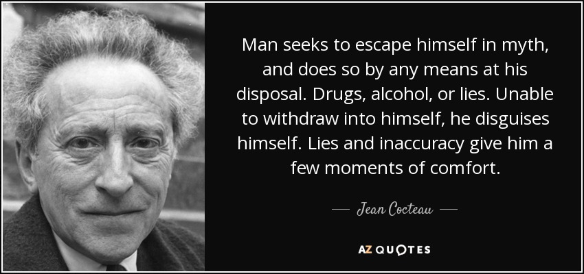 Man seeks to escape himself in myth, and does so by any means at his disposal. Drugs, alcohol, or lies. Unable to withdraw into himself, he disguises himself. Lies and inaccuracy give him a few moments of comfort. - Jean Cocteau