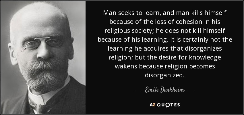 Man seeks to learn, and man kills himself because of the loss of cohesion in his religious society; he does not kill himself because of his learning. It is certainly not the learning he acquires that disorganizes religion; but the desire for knowledge wakens because religion becomes disorganized. - Emile Durkheim