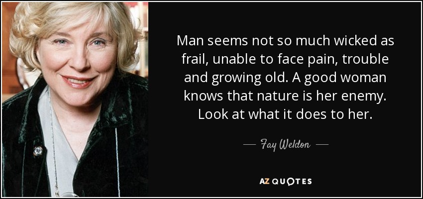 Man seems not so much wicked as frail, unable to face pain, trouble and growing old. A good woman knows that nature is her enemy. Look at what it does to her. - Fay Weldon