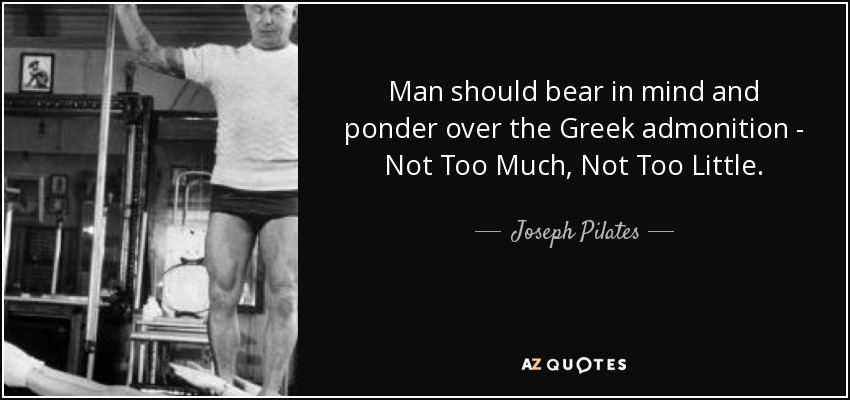 Man should bear in mind and ponder over the Greek admonition - Not Too Much, Not Too Little. - Joseph Pilates