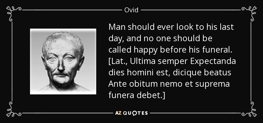 Man should ever look to his last day, and no one should be called happy before his funeral. [Lat., Ultima semper Expectanda dies homini est, dicique beatus Ante obitum nemo et suprema funera debet.] - Ovid