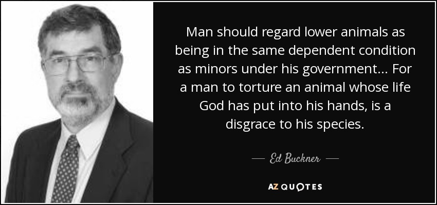 Man should regard lower animals as being in the same dependent condition as minors under his government ... For a man to torture an animal whose life God has put into his hands, is a disgrace to his species. - Ed Buckner