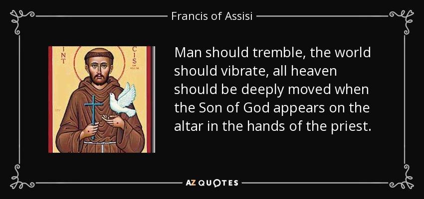 Man should tremble, the world should vibrate, all heaven should be deeply moved when the Son of God appears on the altar in the hands of the priest. - Francis of Assisi