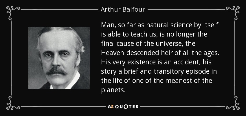 Man, so far as natural science by itself is able to teach us, is no longer the final cause of the universe, the Heaven-descended heir of all the ages. His very existence is an accident, his story a brief and transitory episode in the life of one of the meanest of the planets. - Arthur Balfour