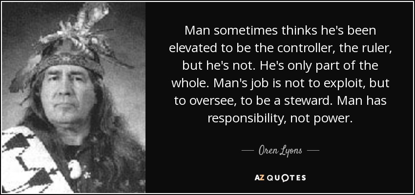 Man sometimes thinks he's been elevated to be the controller, the ruler, but he's not. He's only part of the whole. Man's job is not to exploit, but to oversee, to be a steward. Man has responsibility, not power. - Oren Lyons