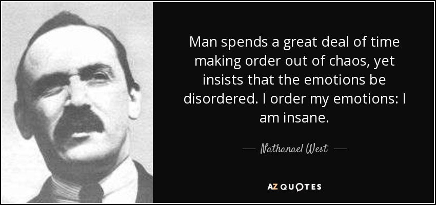Man spends a great deal of time making order out of chaos, yet insists that the emotions be disordered. I order my emotions: I am insane. - Nathanael West