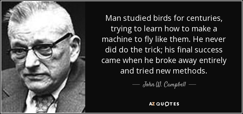 Man studied birds for centuries, trying to learn how to make a machine to fly like them. He never did do the trick; his final success came when he broke away entirely and tried new methods. - John W. Campbell