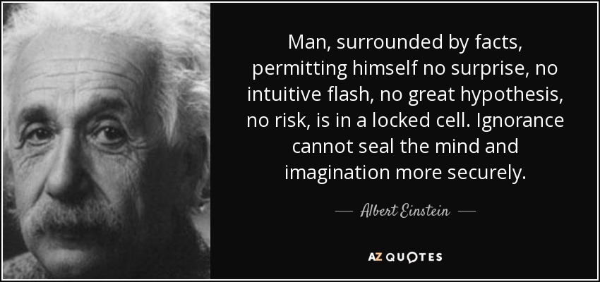 Man, surrounded by facts, permitting himself no surprise, no intuitive flash, no great hypothesis, no risk, is in a locked cell. Ignorance cannot seal the mind and imagination more securely. - Albert Einstein