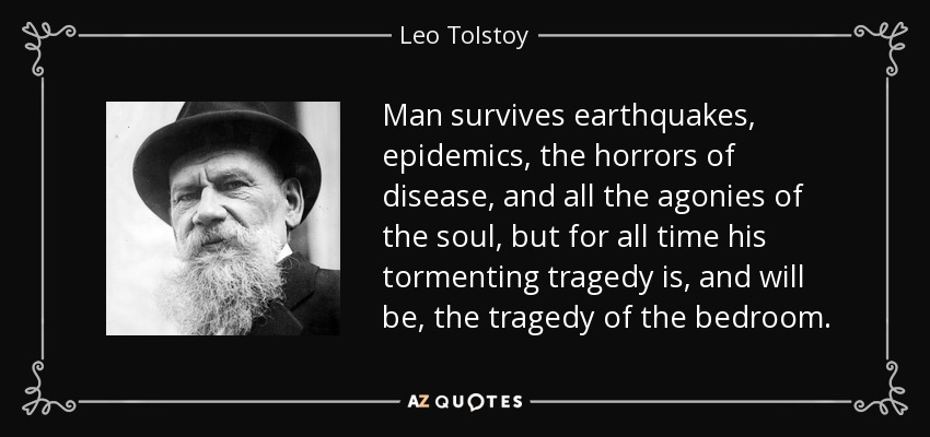 Man survives earthquakes, epidemics, the horrors of disease, and all the agonies of the soul, but for all time his tormenting tragedy is, and will be, the tragedy of the bedroom. - Leo Tolstoy