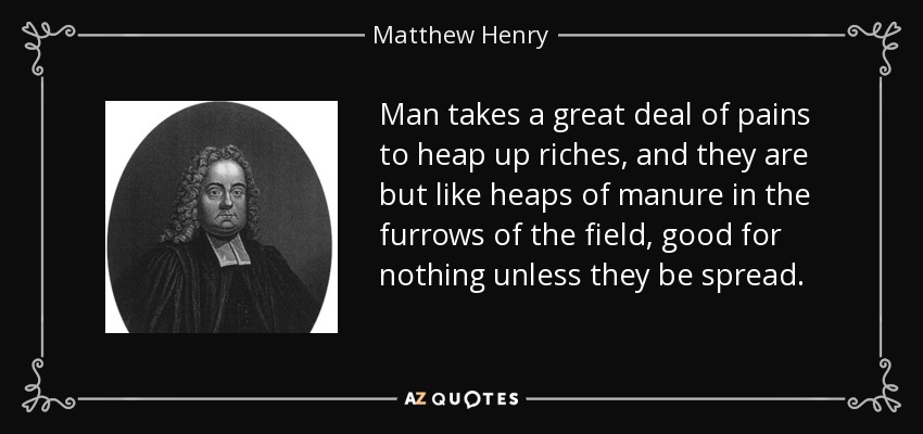 Man takes a great deal of pains to heap up riches, and they are but like heaps of manure in the furrows of the field, good for nothing unless they be spread. - Matthew Henry