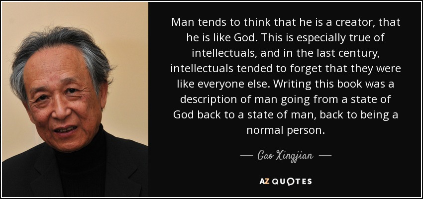 Man tends to think that he is a creator, that he is like God. This is especially true of intellectuals, and in the last century, intellectuals tended to forget that they were like everyone else. Writing this book was a description of man going from a state of God back to a state of man, back to being a normal person. - Gao Xingjian