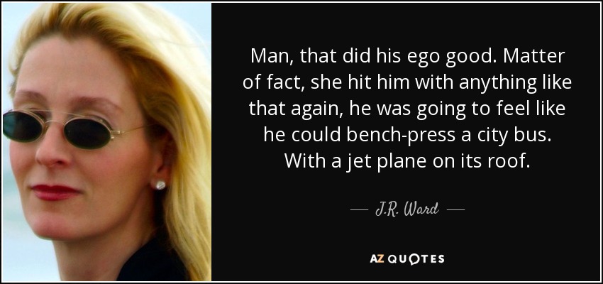 Man, that did his ego good. Matter of fact, she hit him with anything like that again, he was going to feel like he could bench-press a city bus. With a jet plane on its roof. - J.R. Ward