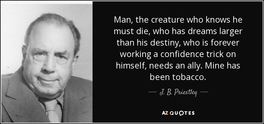 Man, the creature who knows he must die, who has dreams larger than his destiny, who is forever working a confidence trick on himself, needs an ally. Mine has been tobacco. - J. B. Priestley