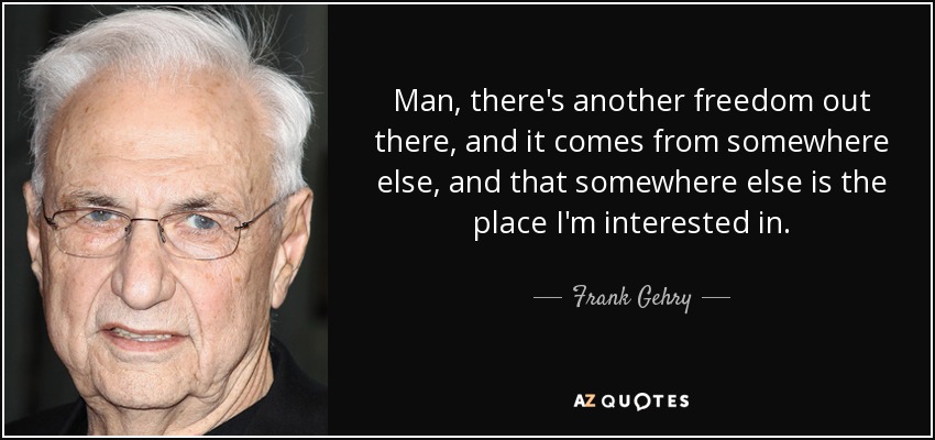 Man, there's another freedom out there, and it comes from somewhere else, and that somewhere else is the place I'm interested in. - Frank Gehry