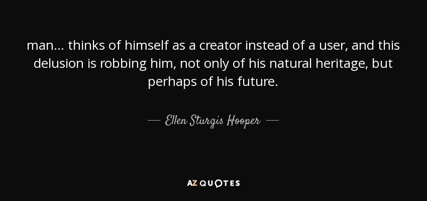 man ... thinks of himself as a creator instead of a user, and this delusion is robbing him, not only of his natural heritage, but perhaps of his future. - Ellen Sturgis Hooper