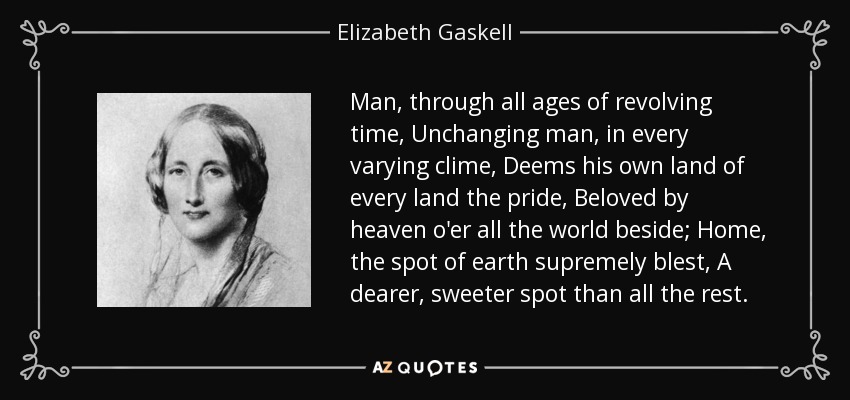 Man, through all ages of revolving time, Unchanging man, in every varying clime, Deems his own land of every land the pride, Beloved by heaven o'er all the world beside; Home, the spot of earth supremely blest, A dearer, sweeter spot than all the rest. - Elizabeth Gaskell