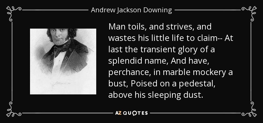 Man toils, and strives, and wastes his little life to claim-- At last the transient glory of a splendid name, And have, perchance, in marble mockery a bust, Poised on a pedestal, above his sleeping dust. - Andrew Jackson Downing