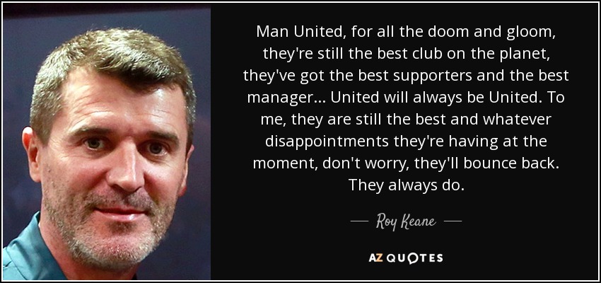 Man United, for all the doom and gloom, they're still the best club on the planet, they've got the best supporters and the best manager... United will always be United. To me, they are still the best and whatever disappointments they're having at the moment, don't worry, they'll bounce back. They always do. - Roy Keane