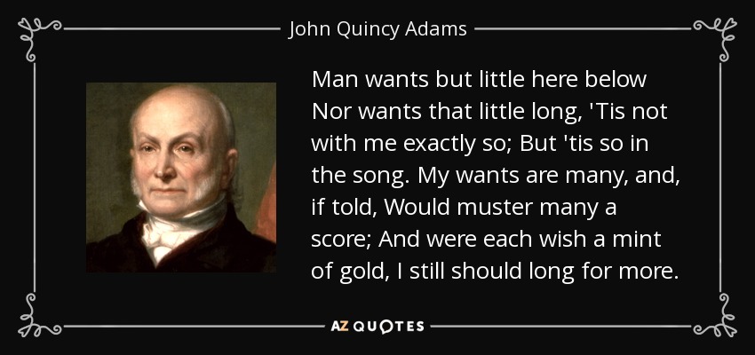 Man wants but little here below Nor wants that little long, 'Tis not with me exactly so; But 'tis so in the song. My wants are many, and, if told, Would muster many a score; And were each wish a mint of gold, I still should long for more. - John Quincy Adams