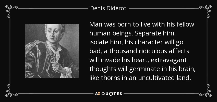 Man was born to live with his fellow human beings. Separate him, isolate him, his character will go bad, a thousand ridiculous affects will invade his heart, extravagant thoughts will germinate in his brain, like thorns in an uncultivated land. - Denis Diderot