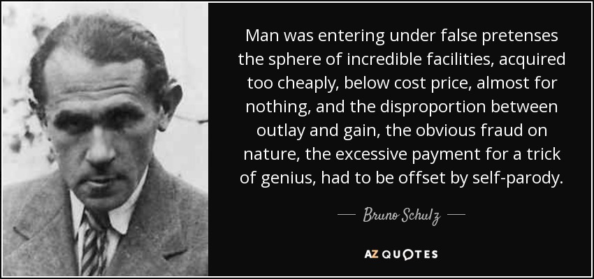 Man was entering under false pretenses the sphere of incredible facilities, acquired too cheaply, below cost price, almost for nothing, and the disproportion between outlay and gain, the obvious fraud on nature, the excessive payment for a trick of genius, had to be offset by self-parody. - Bruno Schulz