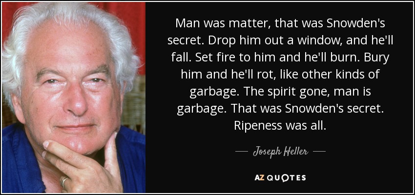 Man was matter, that was Snowden's secret. Drop him out a window, and he'll fall. Set fire to him and he'll burn. Bury him and he'll rot, like other kinds of garbage. The spirit gone, man is garbage. That was Snowden's secret. Ripeness was all. - Joseph Heller