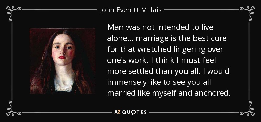Man was not intended to live alone... marriage is the best cure for that wretched lingering over one's work. I think I must feel more settled than you all. I would immensely like to see you all married like myself and anchored. - John Everett Millais