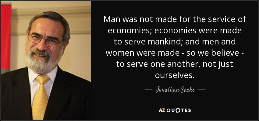 Man was not made for the service of economies; economies were made to serve mankind; and men and women were made - so we believe - to serve one another, not just ourselves. - Jonathan Sacks