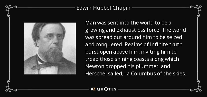 Man was sent into the world to be a growing and exhaustless force. The world was spread out around him to be seized and conquered. Realms of infinite truth burst open above him, inviting him to tread those shining coasts along which Newton dropped his plummet, and Herschel sailed,--a Columbus of the skies. - Edwin Hubbel Chapin