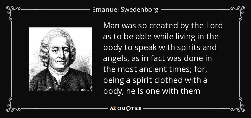 Man was so created by the Lord as to be able while living in the body to speak with spirits and angels, as in fact was done in the most ancient times; for, being a spirit clothed with a body, he is one with them - Emanuel Swedenborg