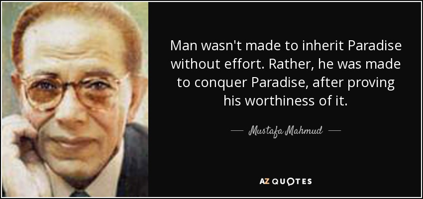 Man wasn't made to inherit Paradise without effort. Rather, he was made to conquer Paradise, after proving his worthiness of it. - Mustafa Mahmud