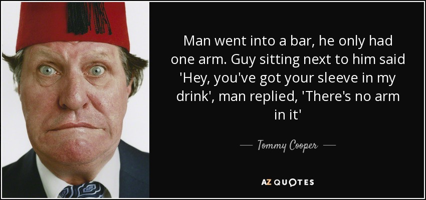 Man went into a bar, he only had one arm. Guy sitting next to him said 'Hey, you've got your sleeve in my drink', man replied, 'There's no arm in it' - Tommy Cooper