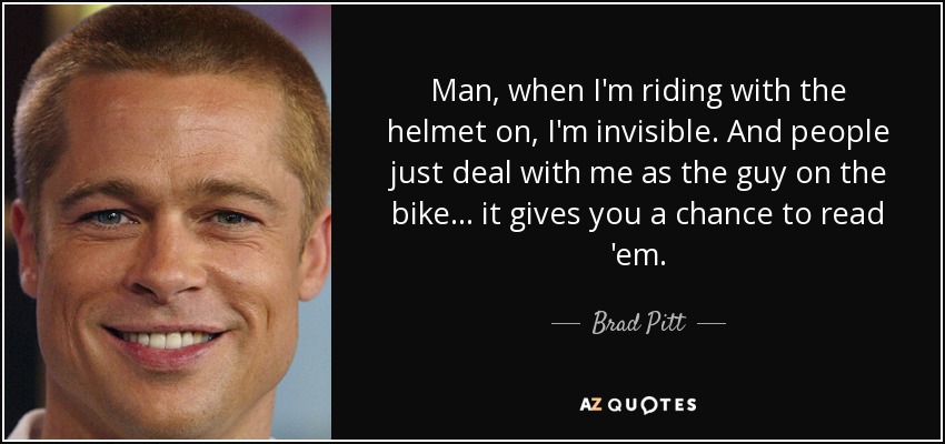 Man, when I'm riding with the helmet on, I'm invisible. And people just deal with me as the guy on the bike... it gives you a chance to read 'em. - Brad Pitt