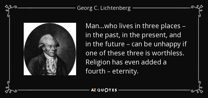 Man…who lives in three places – in the past, in the present, and in the future – can be unhappy if one of these three is worthless. Religion has even added a fourth – eternity. - Georg C. Lichtenberg