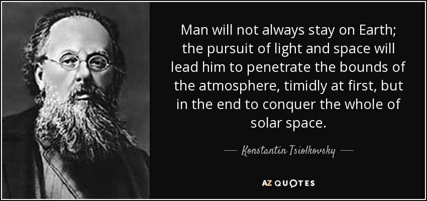 Man will not always stay on Earth; the pursuit of light and space will lead him to penetrate the bounds of the atmosphere, timidly at first, but in the end to conquer the whole of solar space. - Konstantin Tsiolkovsky