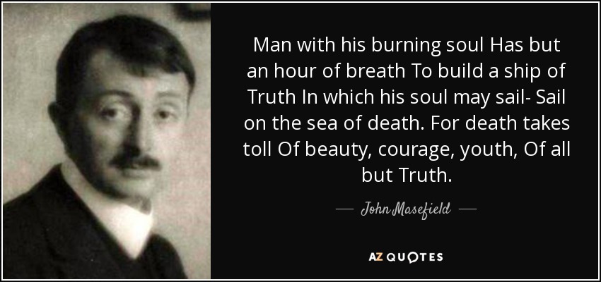 Man with his burning soul Has but an hour of breath To build a ship of Truth In which his soul may sail- Sail on the sea of death. For death takes toll Of beauty, courage, youth, Of all but Truth. - John Masefield