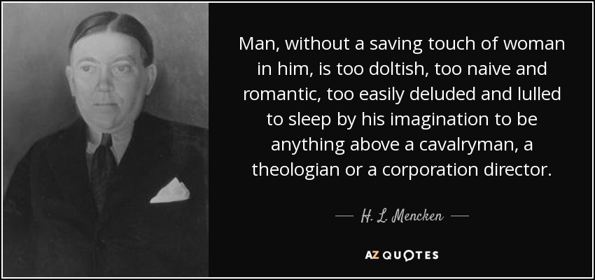 Man, without a saving touch of woman in him, is too doltish, too naive and romantic, too easily deluded and lulled to sleep by his imagination to be anything above a cavalryman, a theologian or a corporation director. - H. L. Mencken