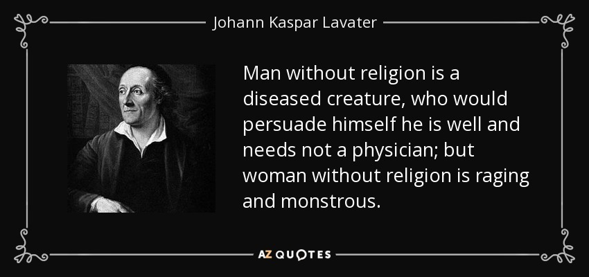 Man without religion is a diseased creature, who would persuade himself he is well and needs not a physician; but woman without religion is raging and monstrous. - Johann Kaspar Lavater