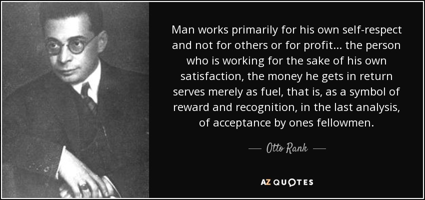 Man works primarily for his own self-respect and not for others or for profit. . . the person who is working for the sake of his own satisfaction, the money he gets in return serves merely as fuel, that is, as a symbol of reward and recognition, in the last analysis, of acceptance by ones fellowmen. - Otto Rank