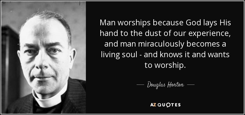 Man worships because God lays His hand to the dust of our experience, and man miraculously becomes a living soul - and knows it and wants to worship. - Douglas Horton