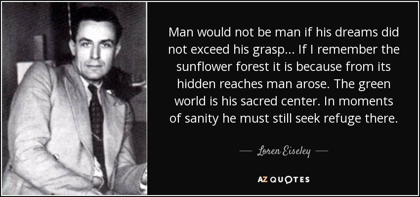 Man would not be man if his dreams did not exceed his grasp... If I remember the sunflower forest it is because from its hidden reaches man arose. The green world is his sacred center. In moments of sanity he must still seek refuge there. - Loren Eiseley