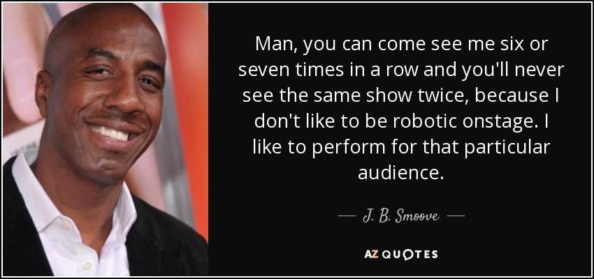 Man, you can come see me six or seven times in a row and you'll never see the same show twice, because I don't like to be robotic onstage. I like to perform for that particular audience. - J. B. Smoove
