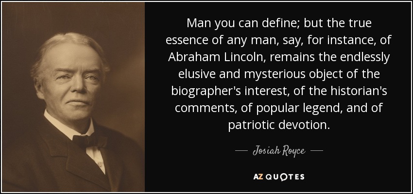 Man you can define; but the true essence of any man, say, for instance, of Abraham Lincoln, remains the endlessly elusive and mysterious object of the biographer's interest, of the historian's comments, of popular legend, and of patriotic devotion. - Josiah Royce